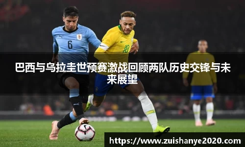 巴西与乌拉圭世预赛激战回顾两队历史交锋与未来展望